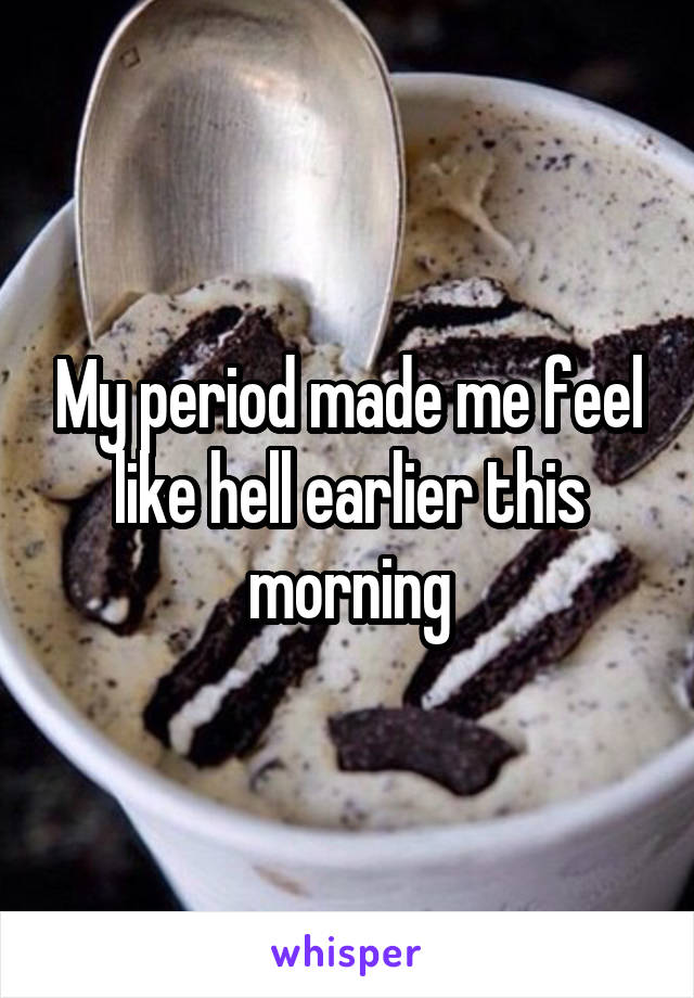 My period made me feel like hell earlier this morning