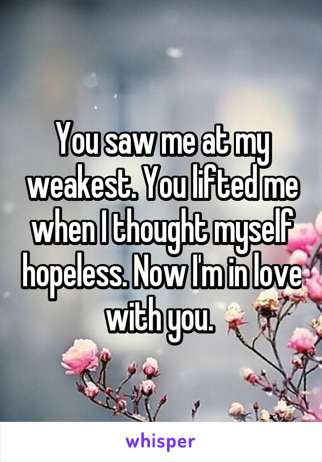 You saw me at my weakest. You lifted me when I thought myself hopeless. Now I'm in love with you. 