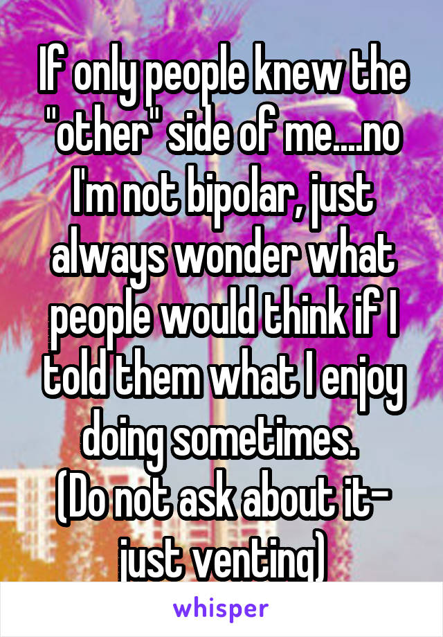 If only people knew the "other" side of me....no I'm not bipolar, just always wonder what people would think if I told them what I enjoy doing sometimes. 
(Do not ask about it- just venting)