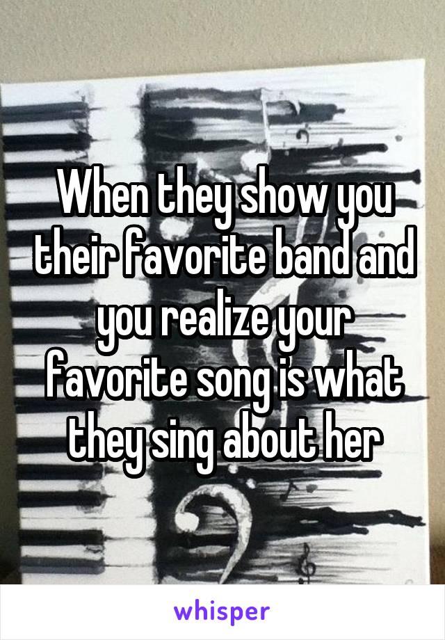 When they show you their favorite band and you realize your favorite song is what they sing about her