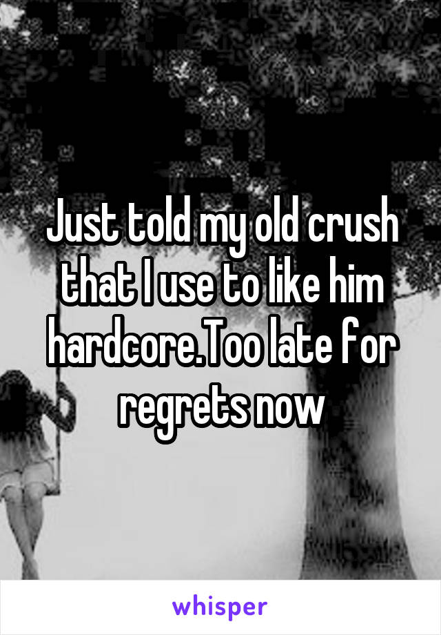 Just told my old crush that I use to like him hardcore.Too late for regrets now