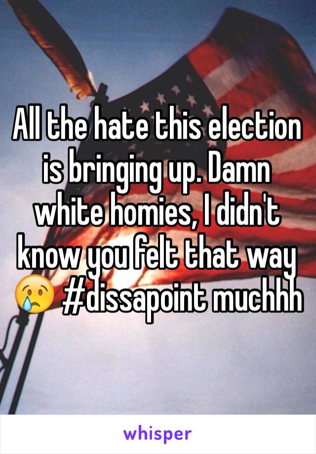 All the hate this election is bringing up. Damn white homies, I didn't know you felt that way 😢 #dissapoint muchhh