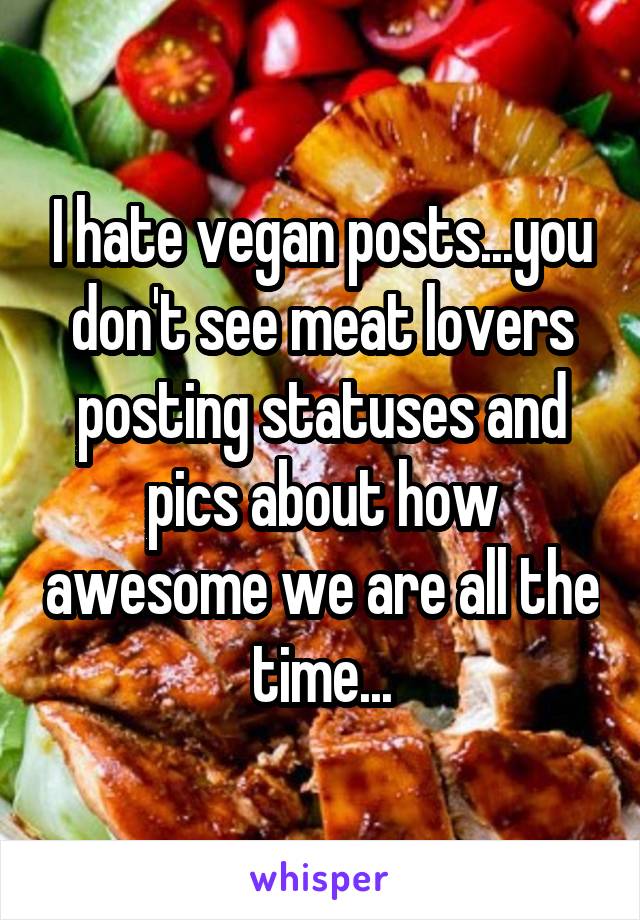 I hate vegan posts...you don't see meat lovers posting statuses and pics about how awesome we are all the time...