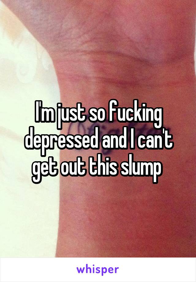 I'm just so fucking depressed and I can't get out this slump 