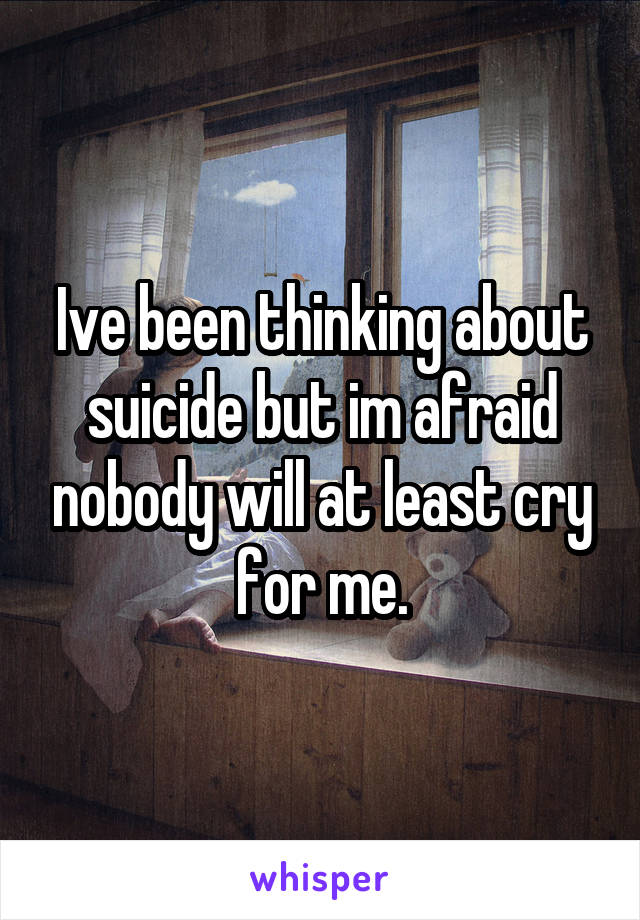 Ive been thinking about suicide but im afraid nobody will at least cry for me.