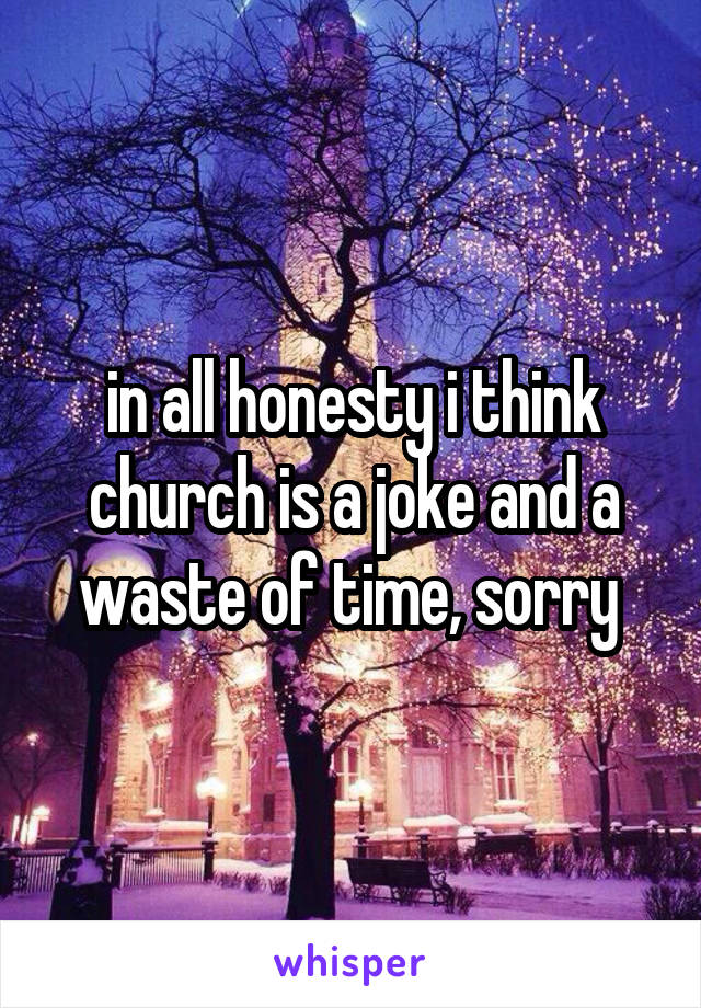 in all honesty i think church is a joke and a waste of time, sorry 