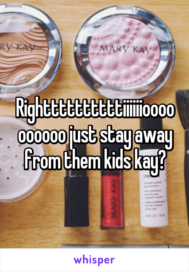 Righttttttttttiiiiiioooooooooo just stay away from them kids kay?