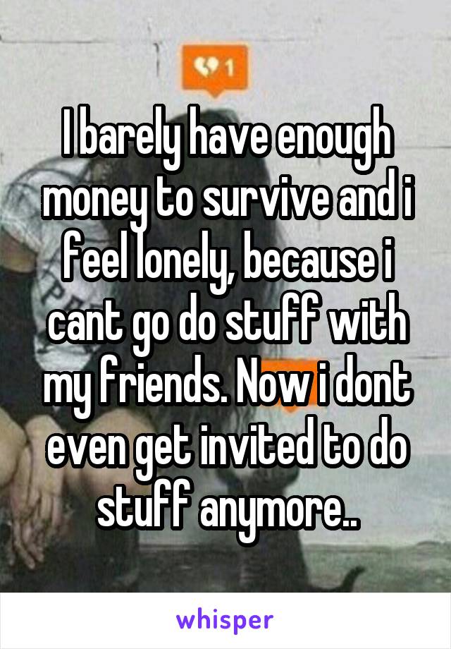 I barely have enough money to survive and i feel lonely, because i cant go do stuff with my friends. Now i dont even get invited to do stuff anymore..