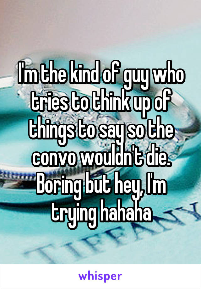 I'm the kind of guy who tries to think up of things to say so the convo wouldn't die.
Boring but hey, I'm trying hahaha