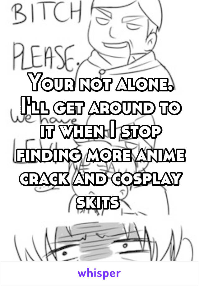 Your not alone. I'll get around to it when I stop finding more anime crack and cosplay skits 