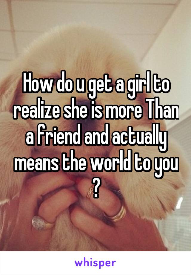 How do u get a girl to realize she is more Than a friend and actually means the world to you ?