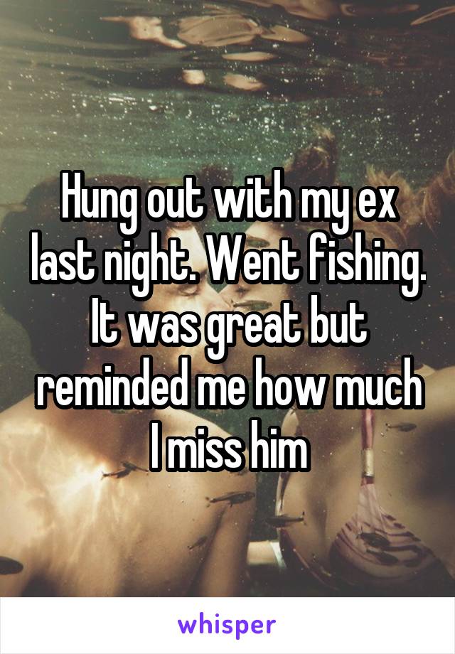 Hung out with my ex last night. Went fishing. It was great but reminded me how much I miss him