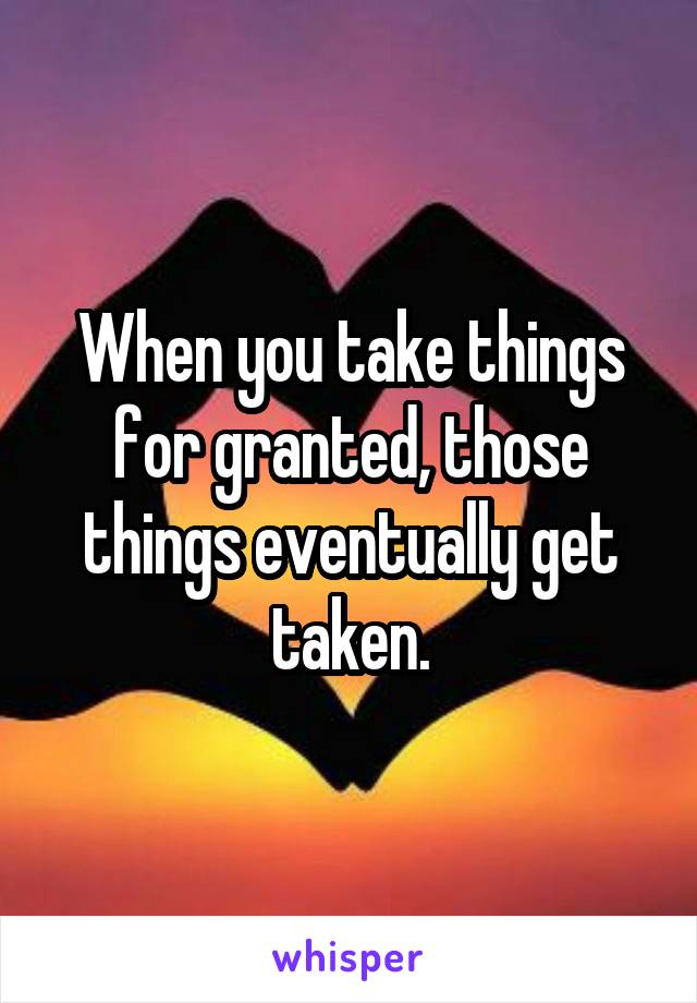 When you take things for granted, those things eventually get taken.