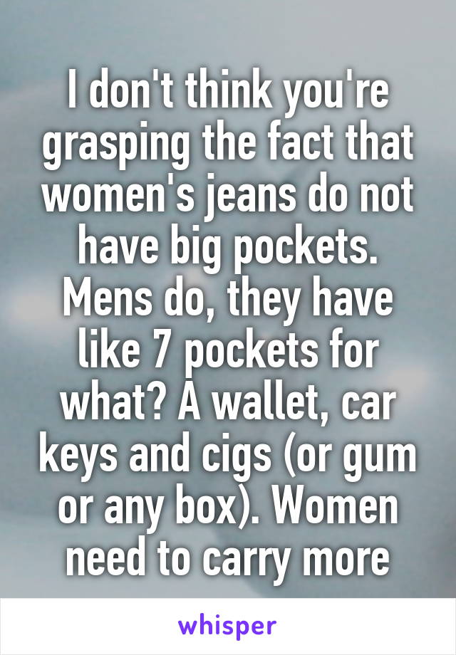 I don't think you're grasping the fact that women's jeans do not have big pockets. Mens do, they have like 7 pockets for what? A wallet, car keys and cigs (or gum or any box). Women need to carry more