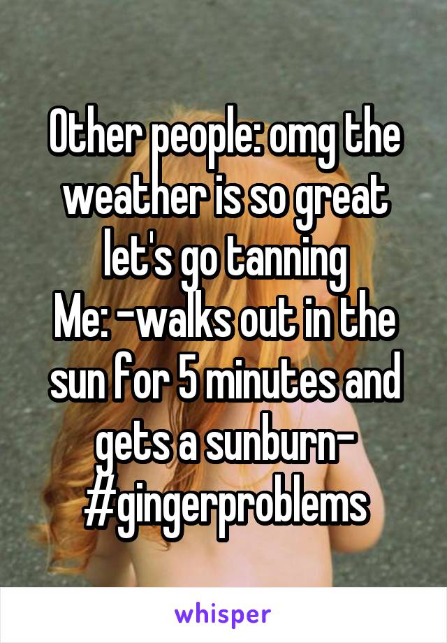 Other people: omg the weather is so great let's go tanning
Me: -walks out in the sun for 5 minutes and gets a sunburn-
#gingerproblems