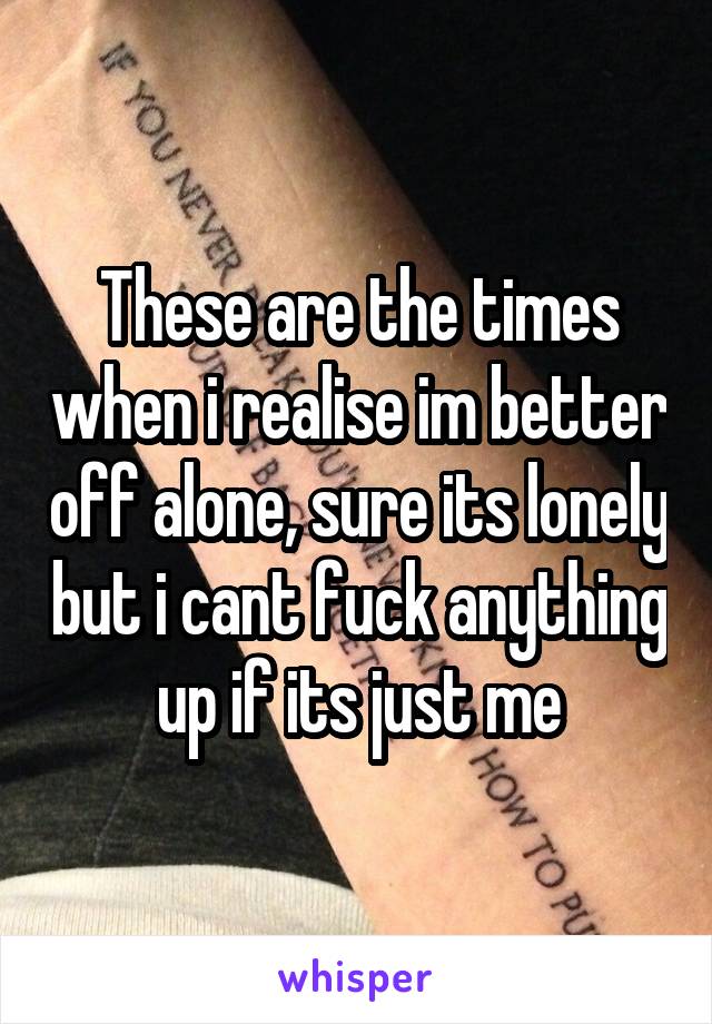 These are the times when i realise im better off alone, sure its lonely but i cant fuck anything up if its just me