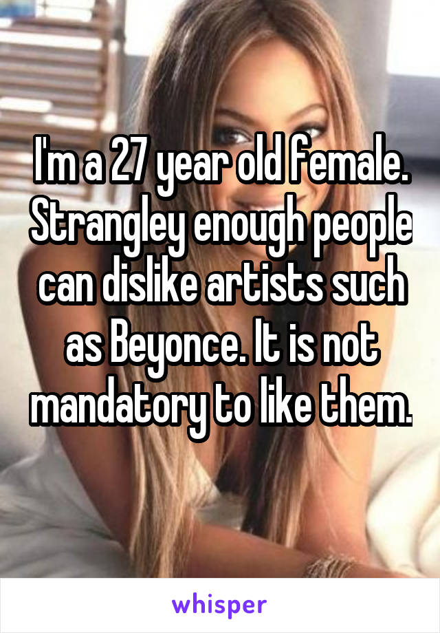 I'm a 27 year old female. Strangley enough people can dislike artists such as Beyonce. It is not mandatory to like them. 