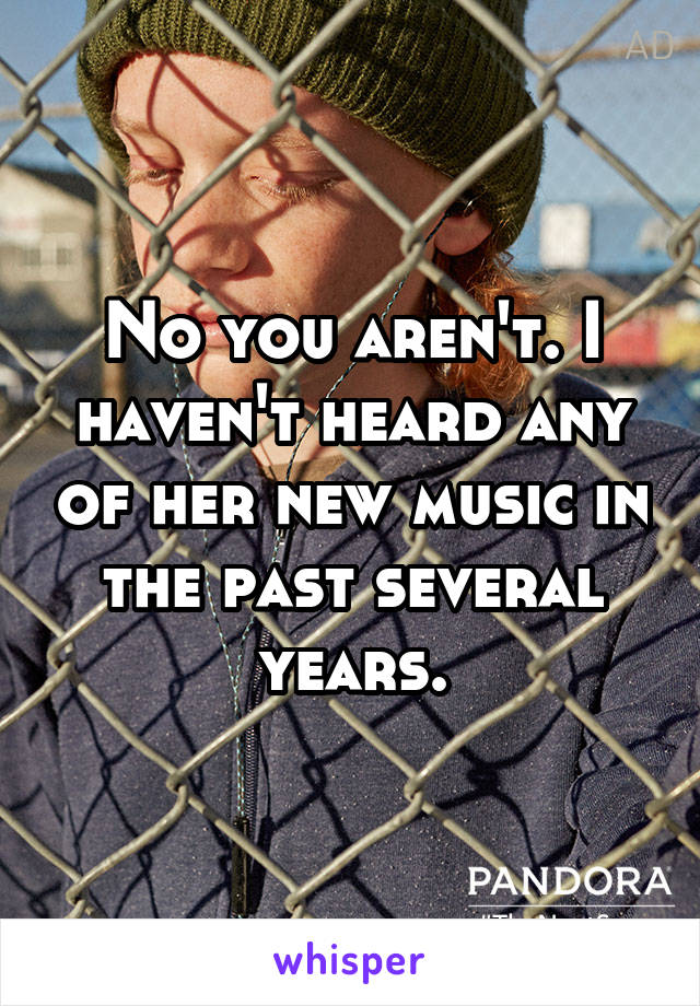 No you aren't. I haven't heard any of her new music in the past several years.