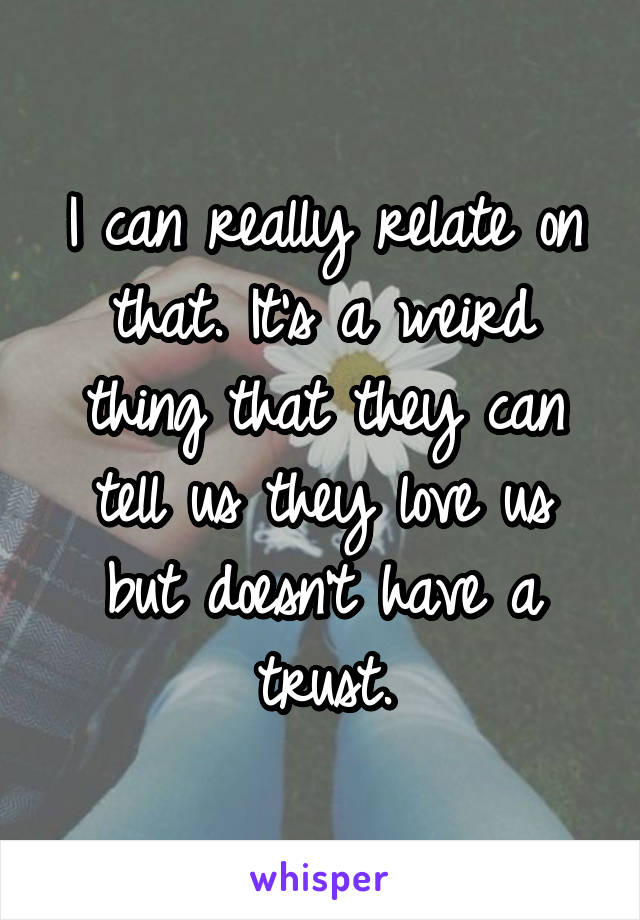 I can really relate on that. It's a weird thing that they can tell us they love us but doesn't have a trust.