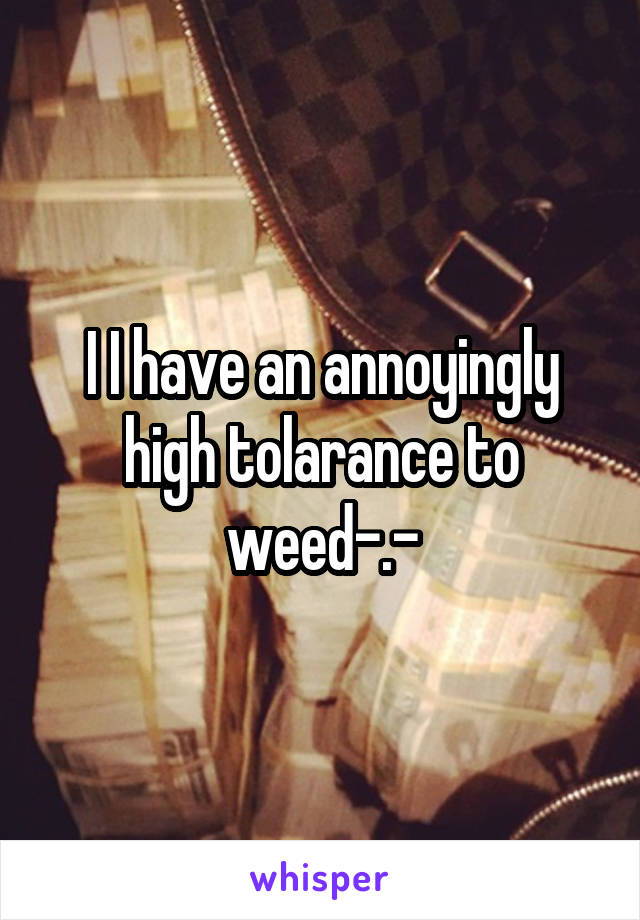 I I have an annoyingly high tolarance to weed-.-