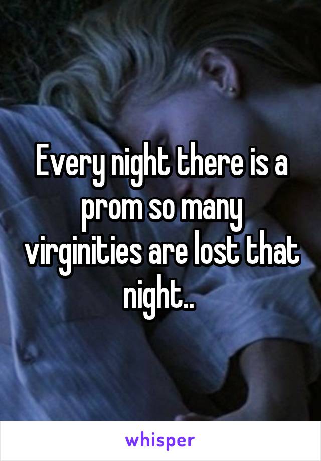 Every night there is a prom so many virginities are lost that night.. 