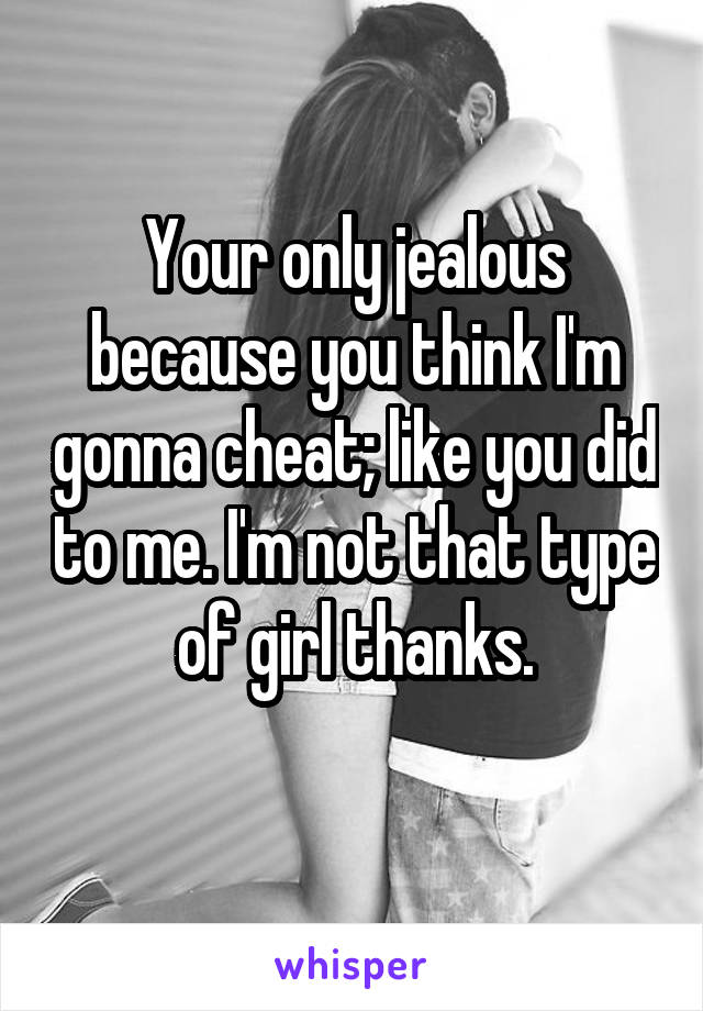 Your only jealous because you think I'm gonna cheat; like you did to me. I'm not that type of girl thanks.
