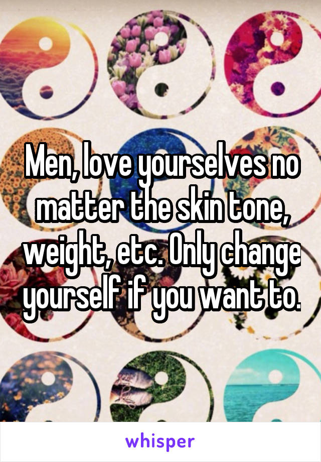 Men, love yourselves no matter the skin tone, weight, etc. Only change yourself if you want to.