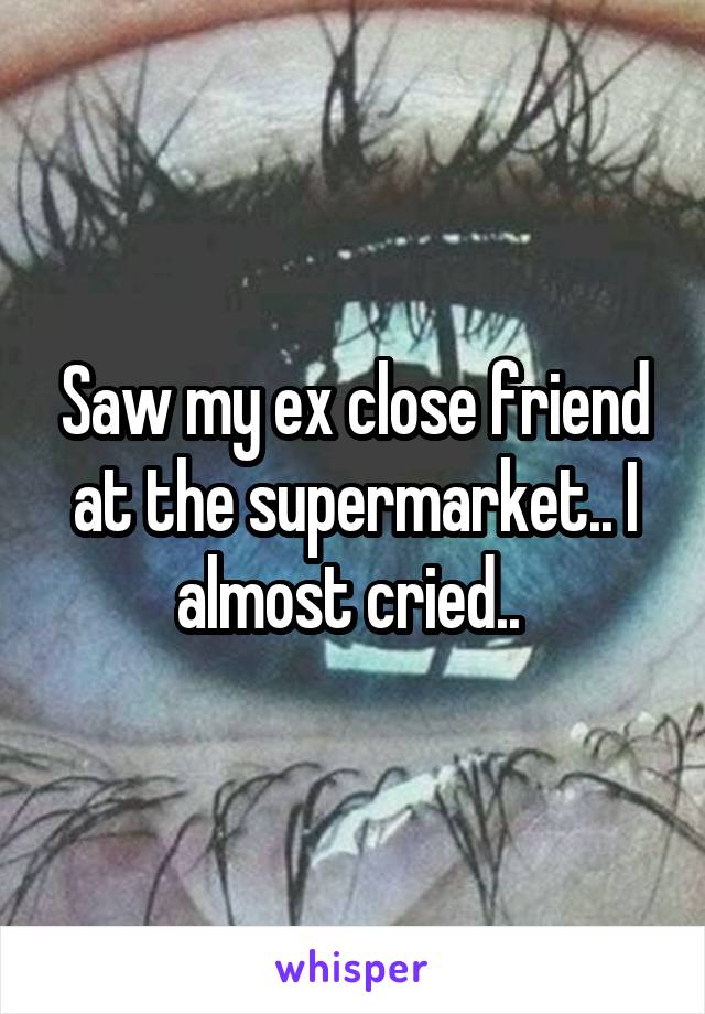 Saw my ex close friend at the supermarket.. I almost cried.. 