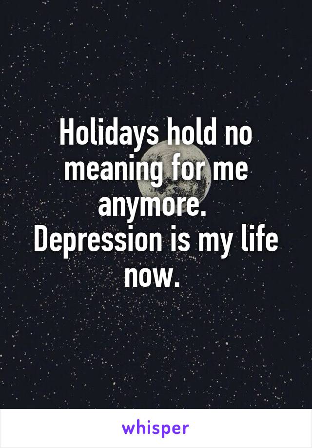 Holidays hold no meaning for me anymore. 
Depression is my life now. 
