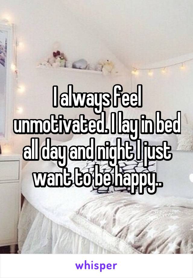 I always feel unmotivated. I lay in bed all day and night I just want to be happy..