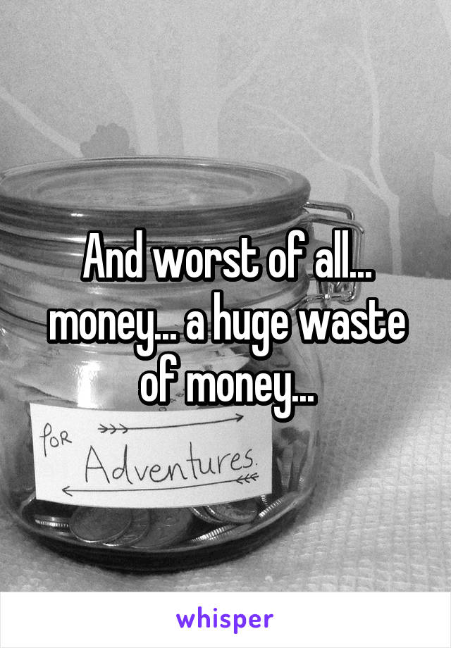 And worst of all... money... a huge waste of money...