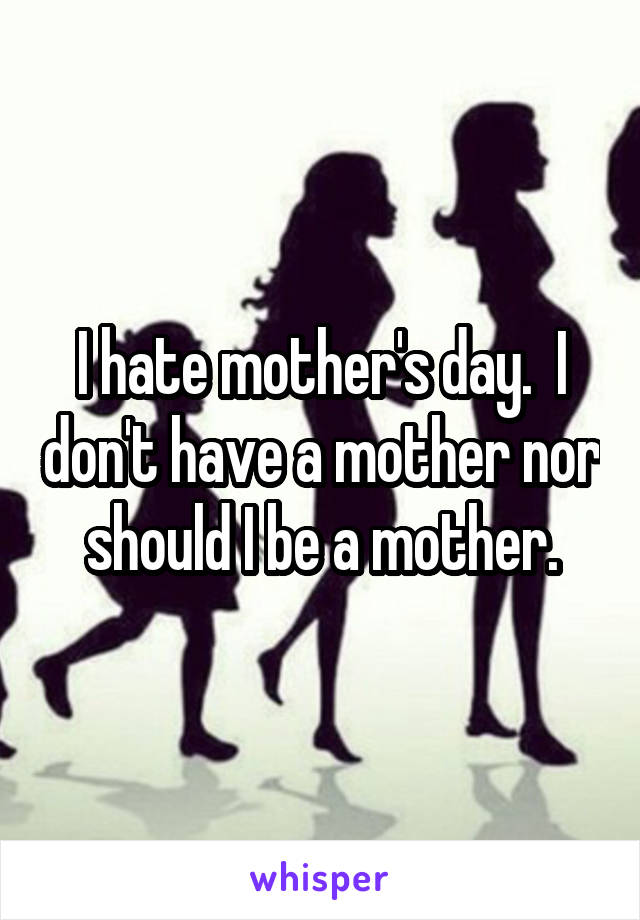 I hate mother's day.  I don't have a mother nor should I be a mother.