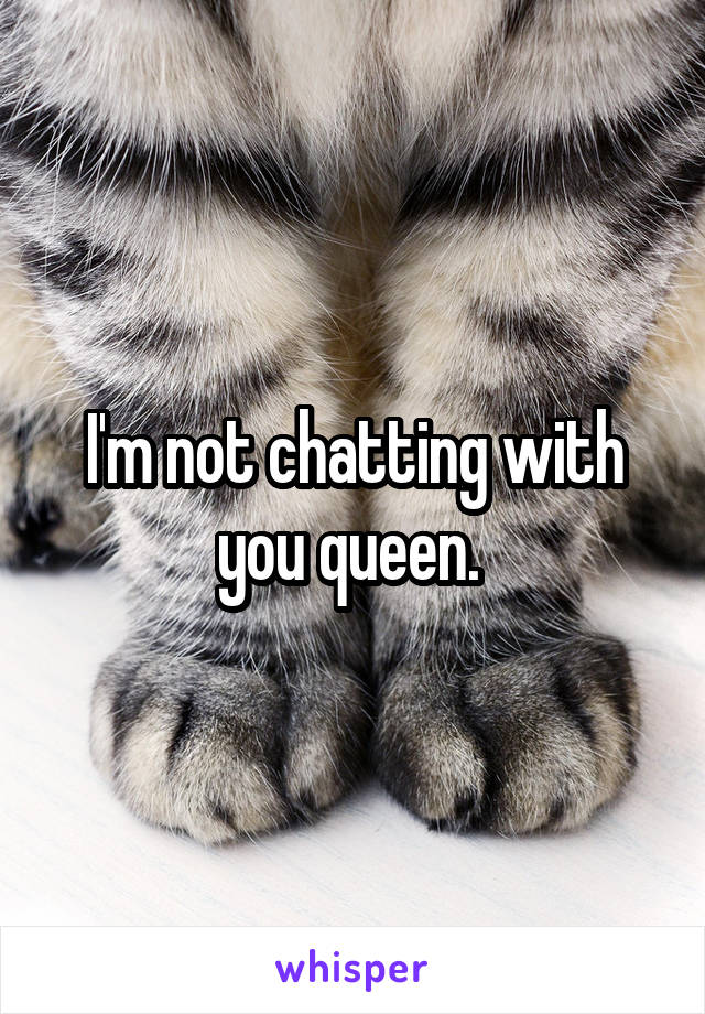 I'm not chatting with you queen. 