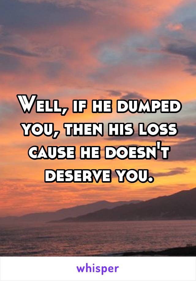 Well, if he dumped you, then his loss cause he doesn't deserve you.