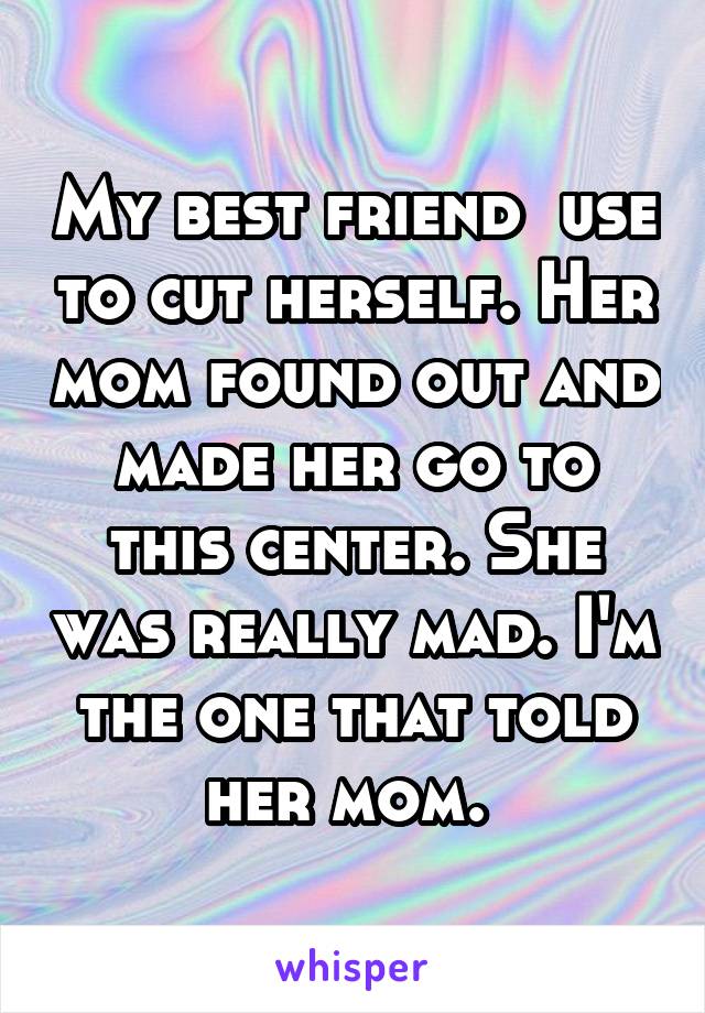 My best friend  use to cut herself. Her mom found out and made her go to this center. She was really mad. I'm the one that told her mom. 