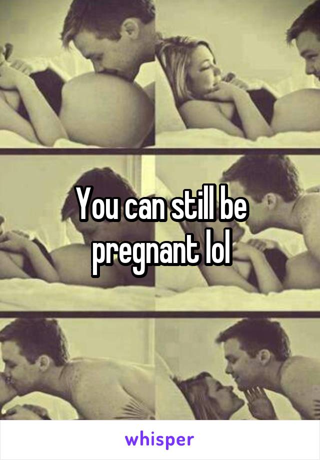 You can still be pregnant lol