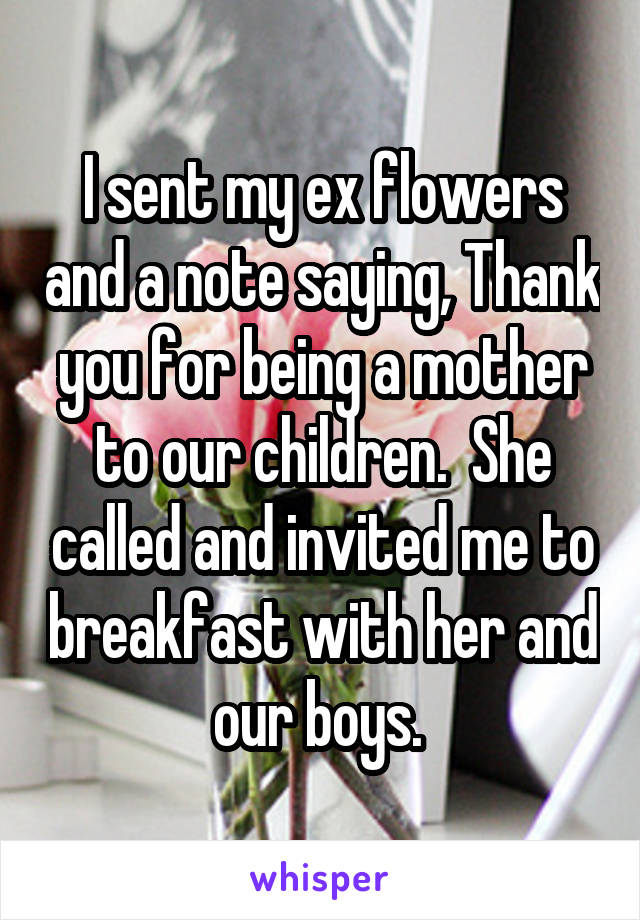 I sent my ex flowers and a note saying, Thank you for being a mother to our children.  She called and invited me to breakfast with her and our boys. 