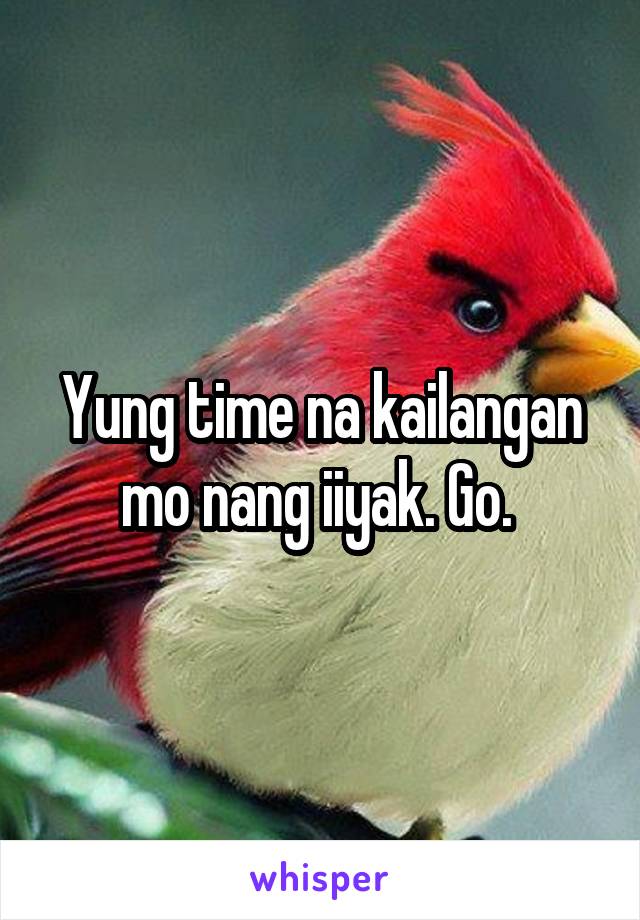 Yung time na kailangan mo nang iiyak. Go. 