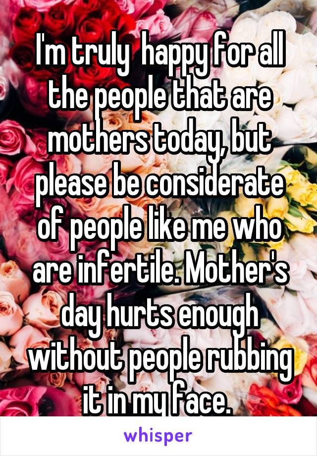 I'm truly  happy for all the people that are mothers today, but please be considerate of people like me who are infertile. Mother's day hurts enough without people rubbing it in my face. 