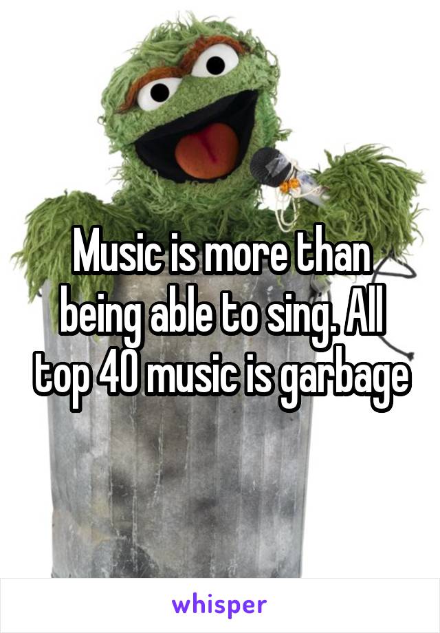 Music is more than being able to sing. All top 40 music is garbage