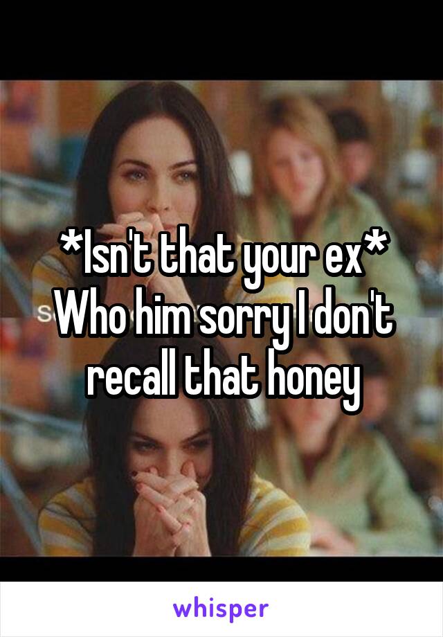 *Isn't that your ex*
Who him sorry I don't recall that honey