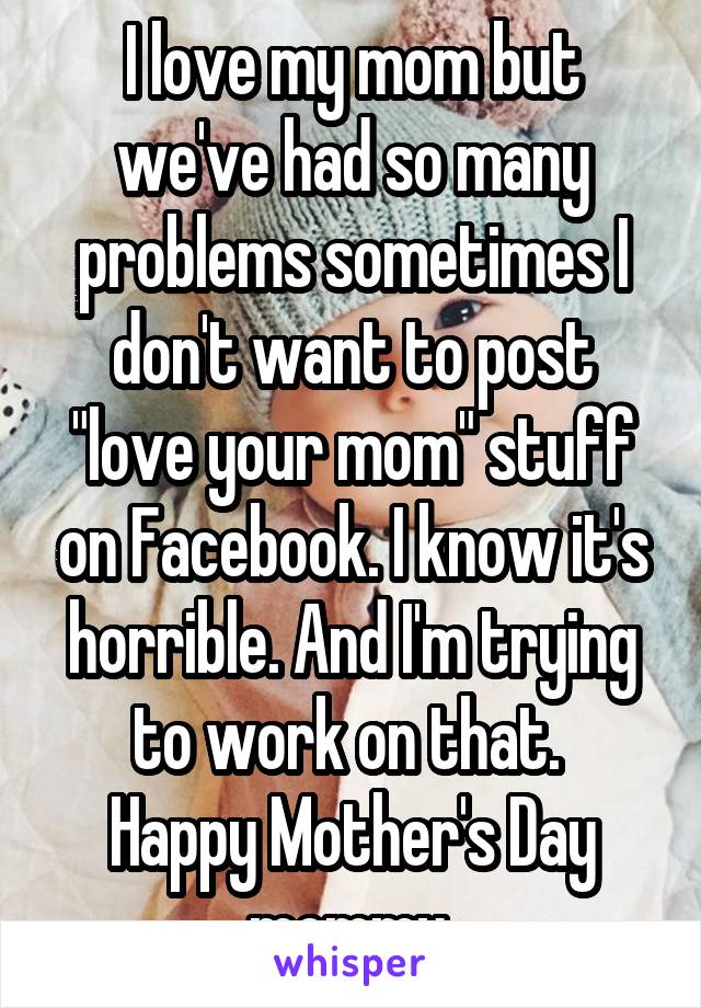 I love my mom but we've had so many problems sometimes I don't want to post "love your mom" stuff on Facebook. I know it's horrible. And I'm trying to work on that. 
Happy Mother's Day mommy 