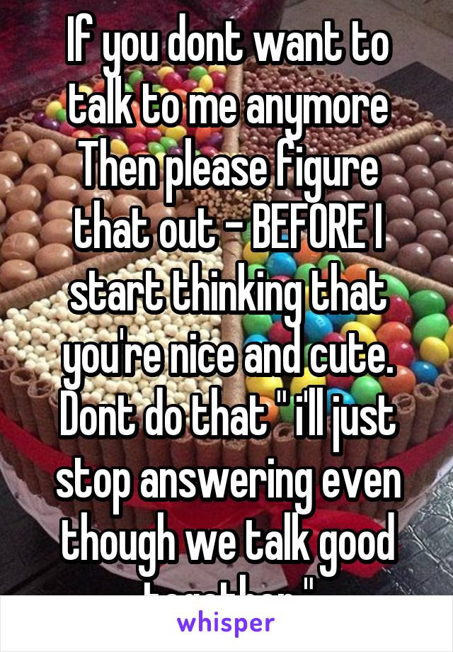 If you dont want to talk to me anymore
Then please figure that out - BEFORE I start thinking that you're nice and cute.
Dont do that " i'll just stop answering even though we talk good together."