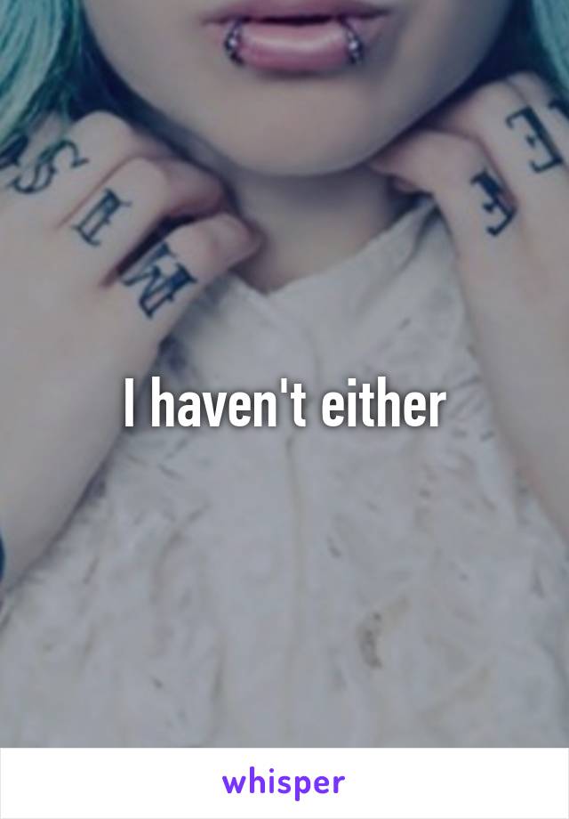 I haven't either