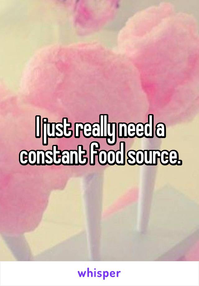 I just really need a constant food source.