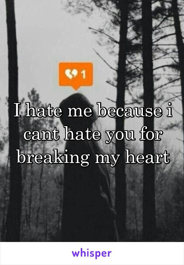 I hate me because i cant hate you for breaking my heart