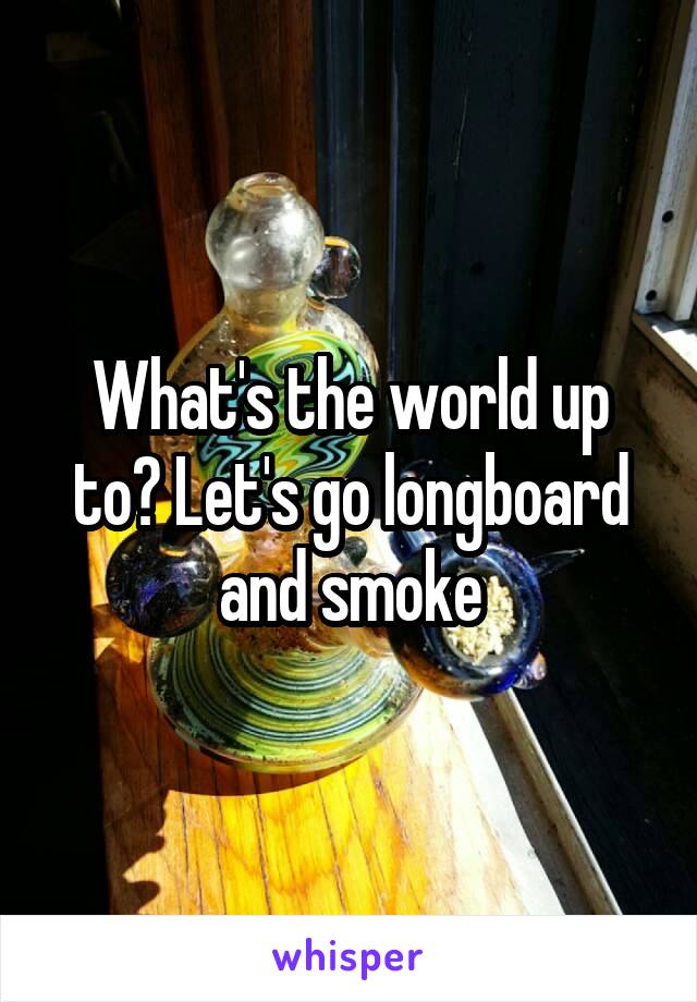 What's the world up to? Let's go longboard and smoke