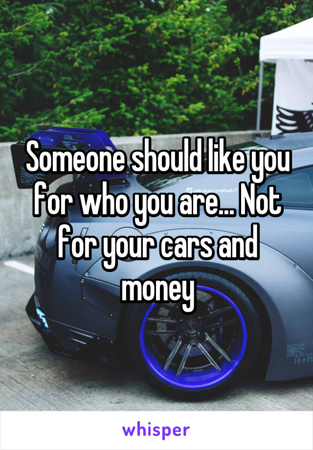 Someone should like you for who you are... Not for your cars and money