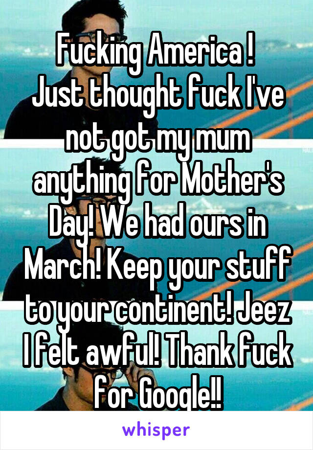 Fucking America ! 
Just thought fuck I've not got my mum anything for Mother's Day! We had ours in March! Keep your stuff to your continent! Jeez I felt awful! Thank fuck for Google!!