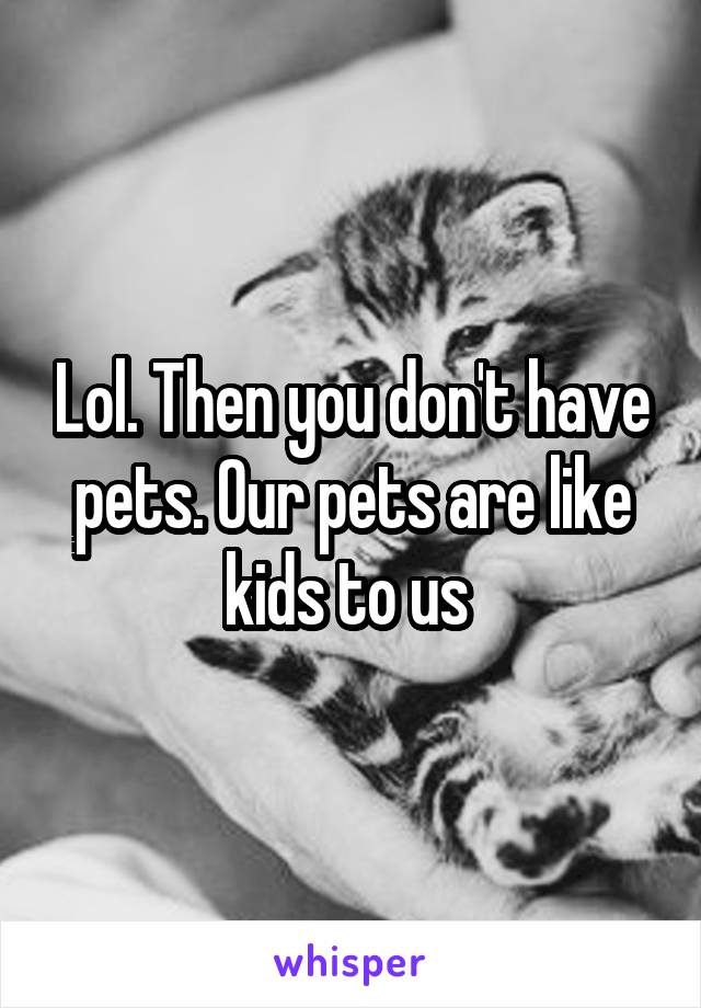 Lol. Then you don't have pets. Our pets are like kids to us 